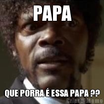 PAPA QUE PORRA � ESSA PAPA ??