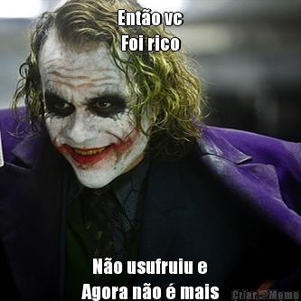 Ent�o vc
 Foi rico    N�o usufruiu e
Agora n�o � mais