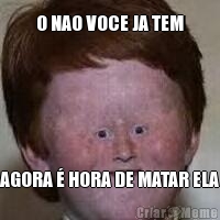 O NAO VOCE JA TEM AGORA � HORA DE MATAR ELA