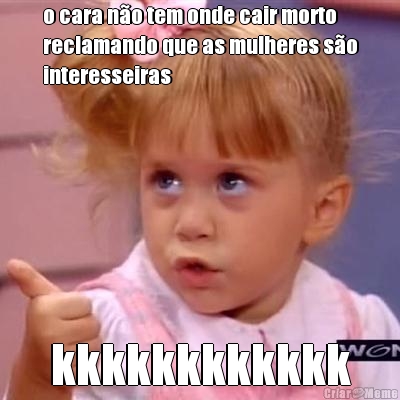 o cara n�o tem onde cair morto
reclamando que as mulheres s�o
interesseiras kkkkkkkkkkkk