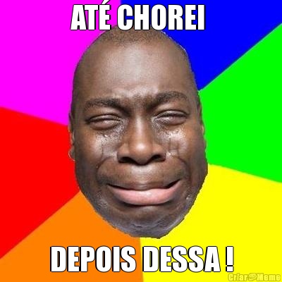 AT� CHOREI  DEPOIS DESSA !