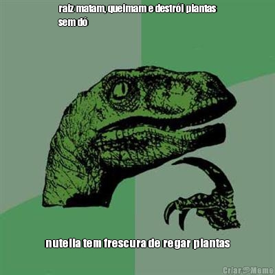 raiz matam, queimam e destr�i plantas
sem d� nutella tem frescura de regar plantas