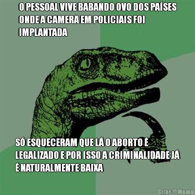 O PESSOAL VIVE BABANDO OVO DOS PA�SES
ONDE A CAMERA EM POLICIAIS FOI
IMPLANTADA S� ESQUECERAM QUE L� O ABORTO �
LEGALIZADO E POR ISSO A CRIMINALIDADE J�
� NATURALMENTE BAIXA