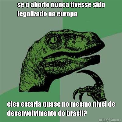 se o aborto nunca tivesse sido
legalizado na europa eles estaria quase no mesmo n�vel de
desenvolvimento do brasil?