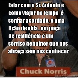 Falar com o Sr. Ant�nio �
como viajar no tempo, �
sonhar acordado, � uma
li��o de vida...um po�o
de resili�ncia e um
sorriso genu�nor que nos
abra�a sem nos conhecer.
 