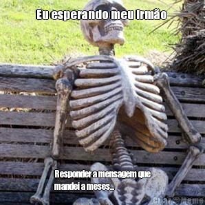 Eu esperando meu irm�o  Responder a mensagem que
mandei a meses...