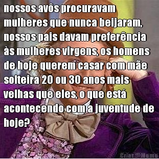 nossos av�s procuravam
mulheres que nunca beijaram,
nossos pais davam prefer�ncia
�s mulheres virgens, os homens
de hoje querem casar com m�e
solteira 20 ou 30 anos mais
velhas que eles, o que est�
acontecendo com a juventude de
hoje? 