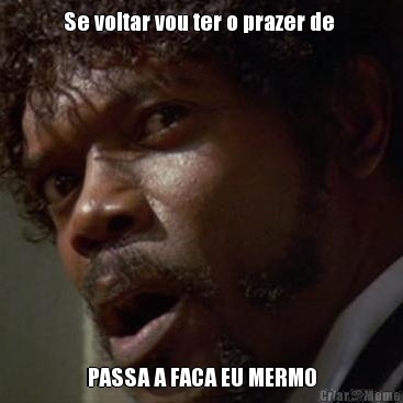 Se voltar vou ter o prazer de  PASSA A FACA EU MERMO