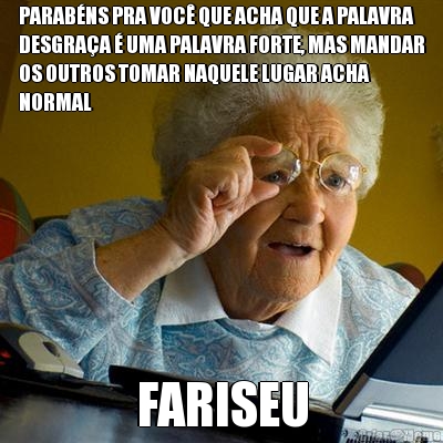 PARAB�NS PRA VOC� QUE ACHA QUE A PALAVRA
DESGRA�A � UMA PALAVRA FORTE, MAS MANDAR
OS OUTROS TOMAR NAQUELE LUGAR ACHA
NORMAL FARISEU