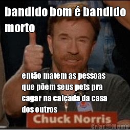 bandido bom � bandido
morto ent�o matem as pessoas
que p�em seus pets pra
cagar na cal�ada da casa
dos outros