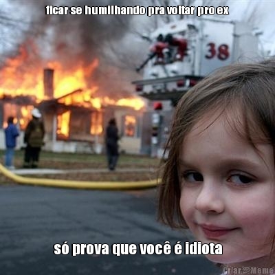 ficar se humilhando pra voltar pro ex s� prova que voc� � idiota