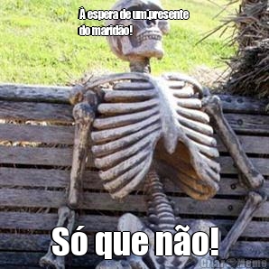 � espera de um.presente
do marid�o! S� que n�o!