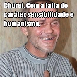 Chorei. Com a falta de
car�ter, sensibilidade e
humanismo. 