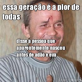 essa gera��o � a pior de
todas disse a pessoa que
aparentemente nasceu
antes de ad�o e eva
