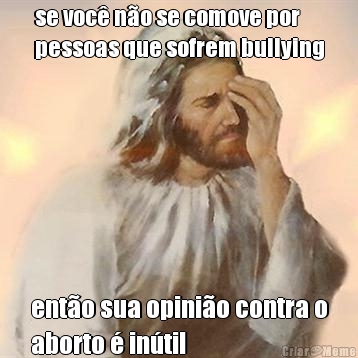 se voc� n�o se comove por
pessoas que sofrem bullying ent�o sua opini�o contra o
aborto � in�til