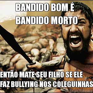 BANDIDO BOM � 
BANDIDO MORTO ENT�O MATE SEU FILHO SE ELE
FAZ BULLYING NOS COLEGUINHAS