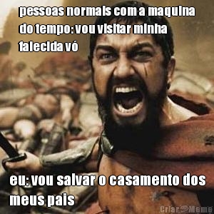 pessoas normais com a maquina
do tempo: vou visitar minha
falecida v� eu: vou salvar o casamento dos
meus pais