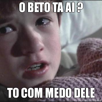 O BETO TA AI ? TO COM MEDO DELE