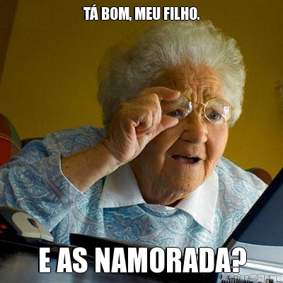 T� BOM, MEU FILHO. E AS NAMORADA?