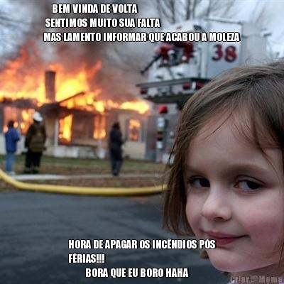     BEM VINDA DE VOLTA 
 SENTIMOS MUITO SUA FALTA
MAS LAMENTO INFORMAR QUE ACABOU A MOLEZA HORA DE APAGAR OS INC�NDIOS P�S
F�RIAS!!!
        BORA QUE EU BORO HAHA