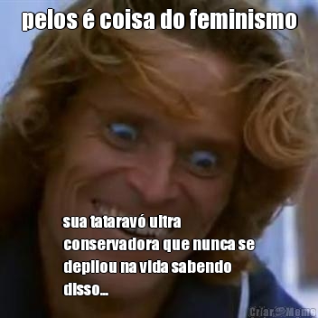 pelos � coisa do feminismo sua tatarav� ultra
conservadora que nunca se
depilou na vida sabendo
disso...