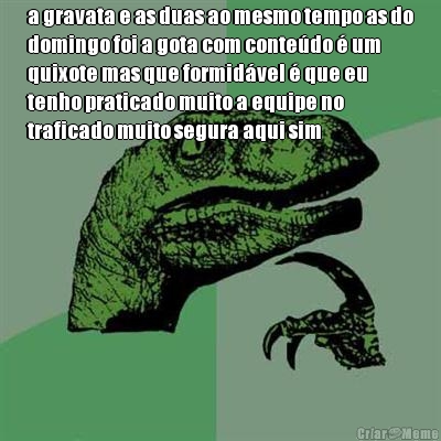 a gravata e as duas ao mesmo tempo as do
domingo foi a gota com conte�do � um
quixote mas que formid�vel � que eu
tenho praticado muito a equipe no
traficado muito segura aqui sim 