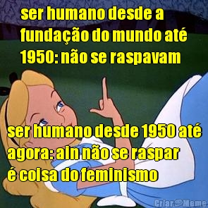 ser humano desde a
funda��o do mundo at�
1950: n�o se raspavam ser humano desde 1950 at�
agora: ain n�o se raspar
� coisa do feminismo