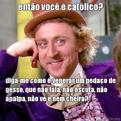 ent�o voc� � cat�lico? diga-me como � venerar um peda�o de
gesso, que n�o fala, n�o escuta, n�o
apalpa, n�o v� e nem cheira?