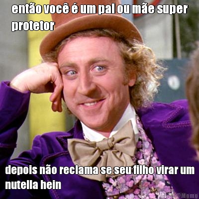 ent�o voc� � um pai ou m�e super
protetor depois n�o reclama se seu filho virar um
nutella hein