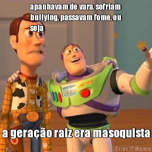 apanhavam de vara, sofriam
bullying, passavam fome, ou
seja a gera��o raiz era masoquista