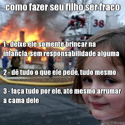 como fazer seu filho ser fraco 1 - deixe ele somente brincar na
infancia, sem responsabilidade alguma

2 - d� tudo o que ele pede, tudo mesmo

3 - fa�a tudo por ele, at� mesmo arrumar
a cama dele