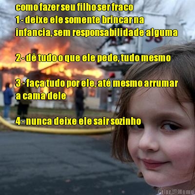 como fazer seu filho ser fraco 
1 - deixe ele somente brincar na
infancia, sem responsabilidade alguma 

2 - d� tudo o que ele pede, tudo mesmo 

3 - fa�a tudo por ele, at� mesmo arrumar
a cama dele

4 - nunca deixe ele sair sozinho 