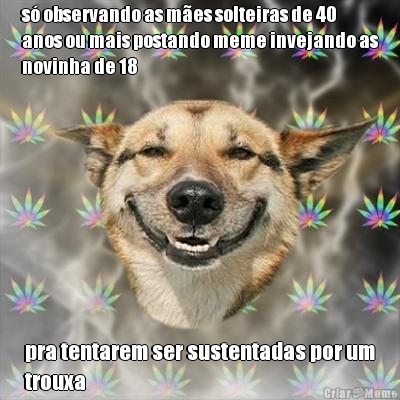 s� observando as m�es solteiras de 40
anos ou mais postando meme invejando as
novinha de 18 pra tentarem ser sustentadas por um
trouxa