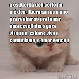 a esquerda deu certo no
m�xico, liberaram os mano
pra roubar s� pra tomar
uma cevejinha, agora
virou um cabar�, viva o
comunismo, o amor venceu

 