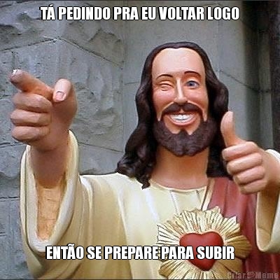 T� PEDINDO PRA EU VOLTAR LOGO ENT�O SE PREPARE PARA SUBIR