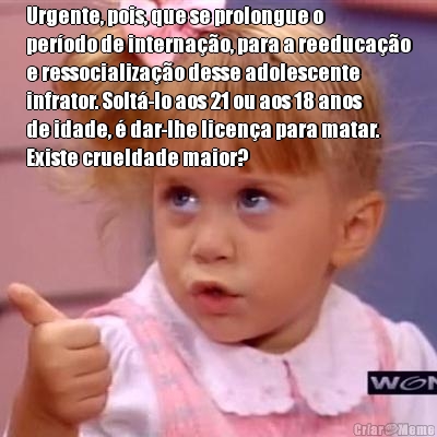 Urgente, pois, que se prolongue o
per�odo de interna��o, para a reeduca��o
e ressocializa��o desse adolescente
infrator. Solt�-lo aos 21 ou aos 18 anos
de idade, � dar-lhe licen�a para matar.
Existe crueldade maior? 