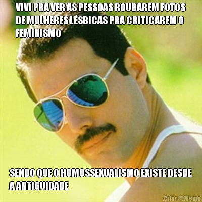 VIVI PRA VER AS PESSOAS ROUBAREM FOTOS
DE MULHERES L�SBICAS PRA CRITICAREM O
FEMINISMO SENDO QUE O HOMOSSEXUALISMO EXISTE DESDE
A ANTIGUIDADE