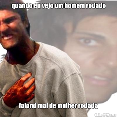 quando eu vejo um homem rodado faland mal de mulher rodada
