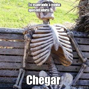 Eu esperando a minha
aposentadoria  Chegar 
