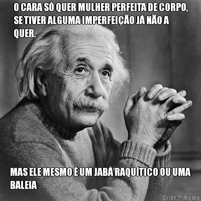 O CARA S� QUER MULHER PERFEITA DE CORPO,
SE TIVER ALGUMA IMPERFEI��O J� N�O A
QUER. MAS ELE MESMO � UM JAB� RAQU�TICO OU UMA
BALEIA