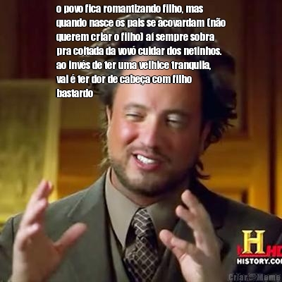 o povo fica romantizando filho, mas
quando nasce os pais se acovardam (n�o
querem criar o filho) a� sempre sobra
pra coitada da vov� cuidar dos netinhos.
ao inv�s de ter uma velhice tranquila,
vai � ter dor de cabe�a com filho
bastardo 