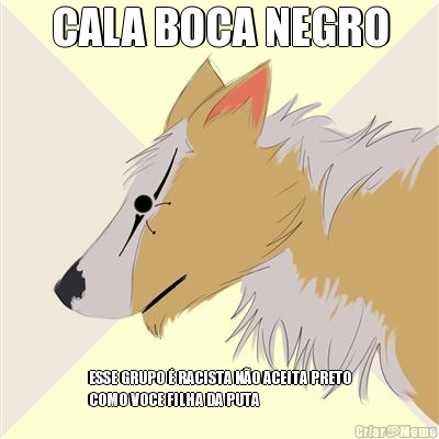 CALA BOCA NEGRO
 ESSE GRUPO � RACISTA N�O ACEITA PRETO
COMO VOCE FILHA DA PUTA