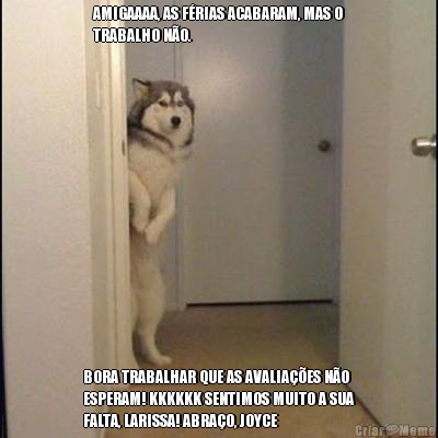AMIGAAAA, AS F�RIAS ACABARAM, MAS O
TRABALHO N�O. BORA TRABALHAR QUE AS AVALIA��ES N�O
ESPERAM! KKKKKK SENTIMOS MUITO A SUA
FALTA, LARISSA! ABRA�O, JOYCE