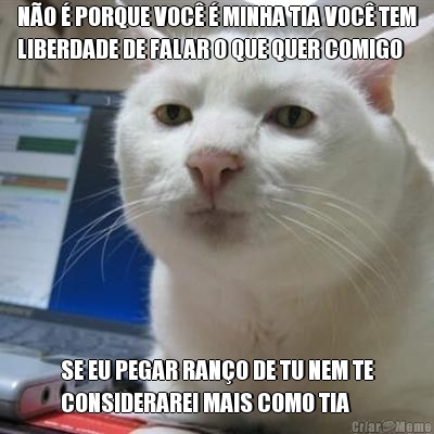 N�O � PORQUE VOC� � MINHA TIA VOC� TEM
LIBERDADE DE FALAR O QUE QUER COMIGO SE EU PEGAR RAN�O DE TU NEM TE
CONSIDERAREI MAIS COMO TIA