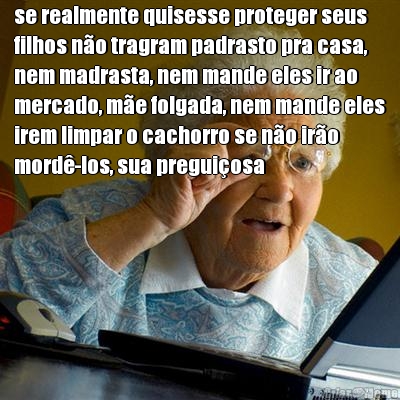 se realmente quisesse proteger seus
filhos n�o tragram padrasto pra casa,
nem madrasta, nem mande eles ir ao
mercado, m�e folgada, nem mande eles
irem limpar o cachorro se n�o ir�o
mord�-los, sua pregui�osa 