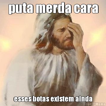 puta merda cara esses botas existem ainda