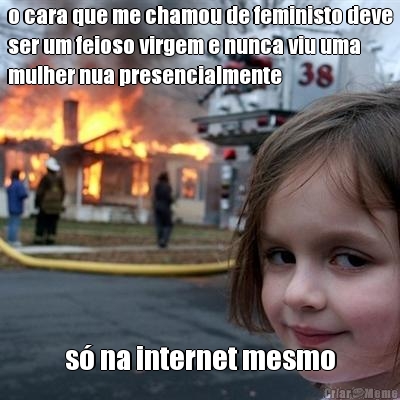 o cara que me chamou de feministo deve
ser um feioso virgem e nunca viu uma
mulher nua presencialmente s� na internet mesmo