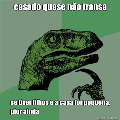 casado quase n�o transa se tiver filhos e a casa for pequena,
pior ainda
