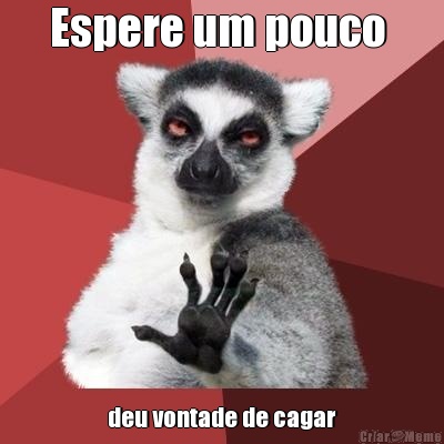 Espere um pouco  deu vontade de cagar