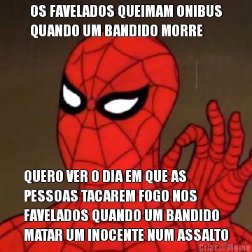 OS FAVELADOS QUEIMAM ONIBUS
QUANDO UM BANDIDO MORRE QUERO VER O DIA EM QUE AS
PESSOAS TACAREM FOGO NOS
FAVELADOS QUANDO UM BANDIDO
MATAR UM INOCENTE NUM ASSALTO